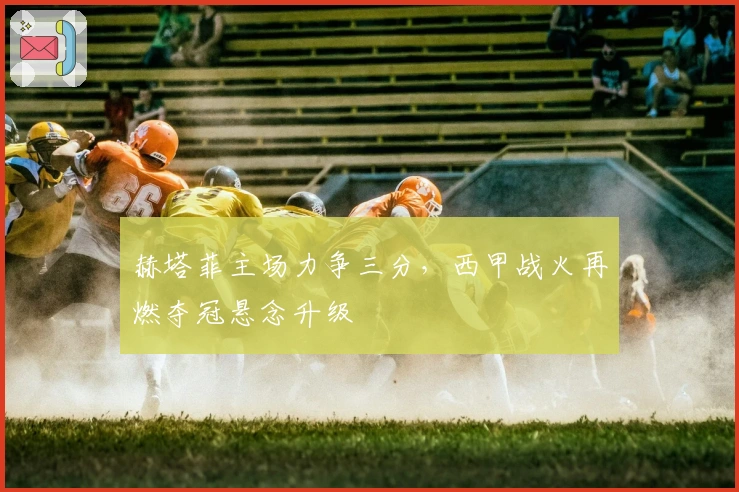 赫塔菲主场力争三分，西甲战火再燃夺冠悬念升级