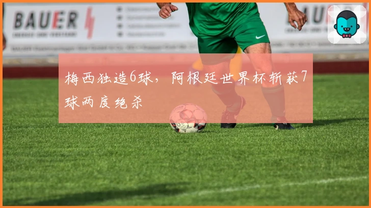 梅西独造6球，阿根廷世界杯斩获7球两度绝杀