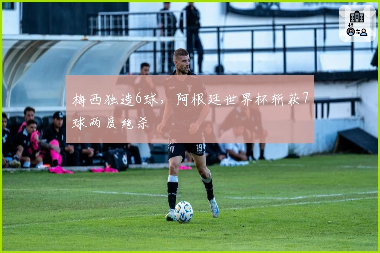 梅西独造6球，阿根廷世界杯斩获7球两度绝杀