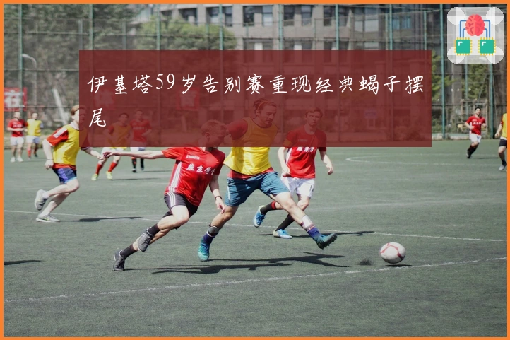 伊基塔59岁告别赛重现经典蝎子摆尾