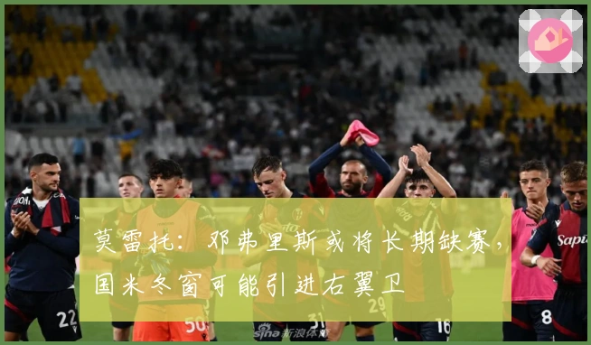 莫雷托：邓弗里斯或将长期缺赛，国米冬窗可能引进右翼卫