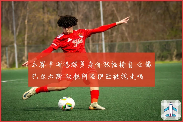 本赛季海港球员身价涨幅榜首 会像巴尔加斯 助教阿洛伊西被挖走吗