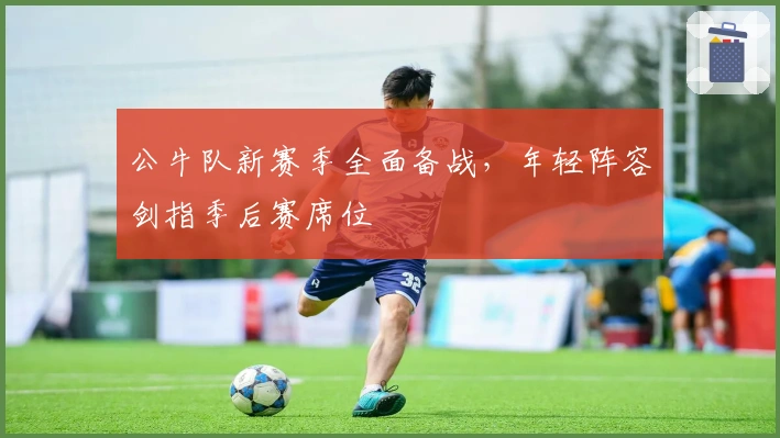 公牛队新赛季全面备战，年轻阵容剑指季后赛席位