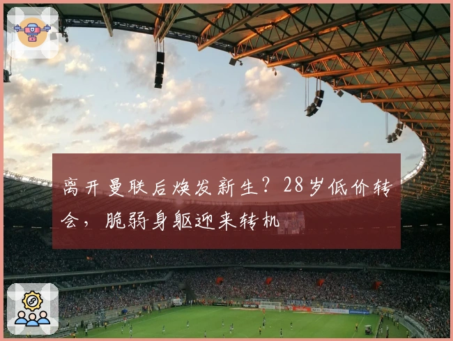 离开曼联后焕发新生？28岁低价转会，脆弱身躯迎来转机
