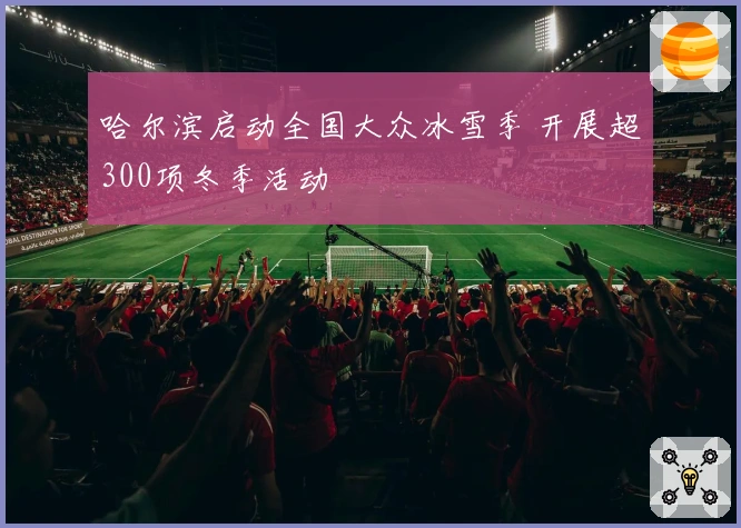 哈尔滨启动全国大众冰雪季 开展超300项冬季活动