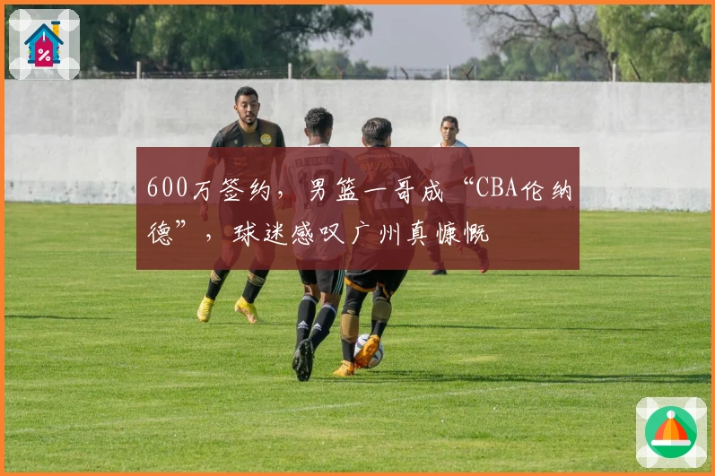 600万签约，男篮一哥成“CBA伦纳德”，球迷感叹广州真慷慨