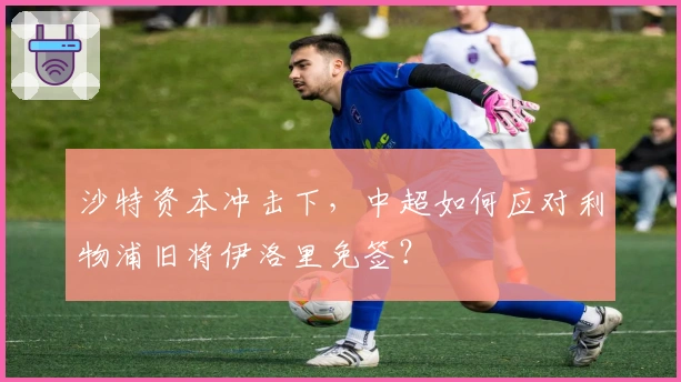 沙特资本冲击下，中超如何应对利物浦旧将伊洛里免签？