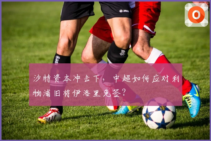 沙特资本冲击下，中超如何应对利物浦旧将伊洛里免签？