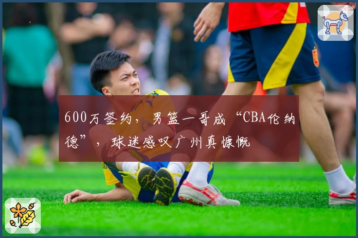 600万签约，男篮一哥成“CBA伦纳德”，球迷感叹广州真慷慨