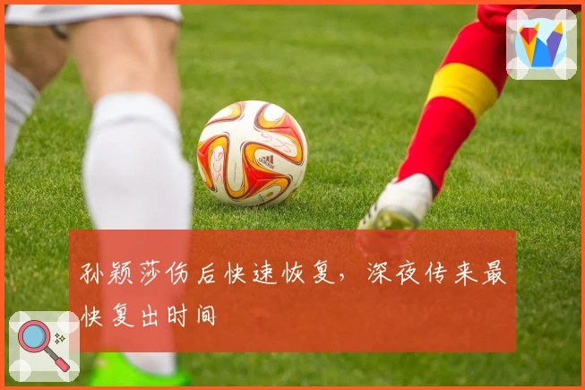 孙颖莎伤后快速恢复，深夜传来最快复出时间