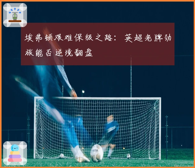 埃弗顿艰难保级之路：英超老牌劲旅能否逆境翻盘